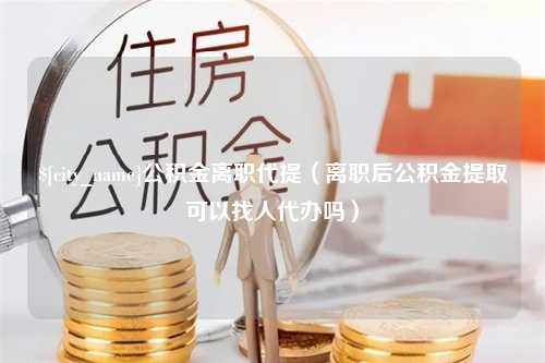 双鸭山公积金离职代提（离职后公积金提取可以找人代办吗）